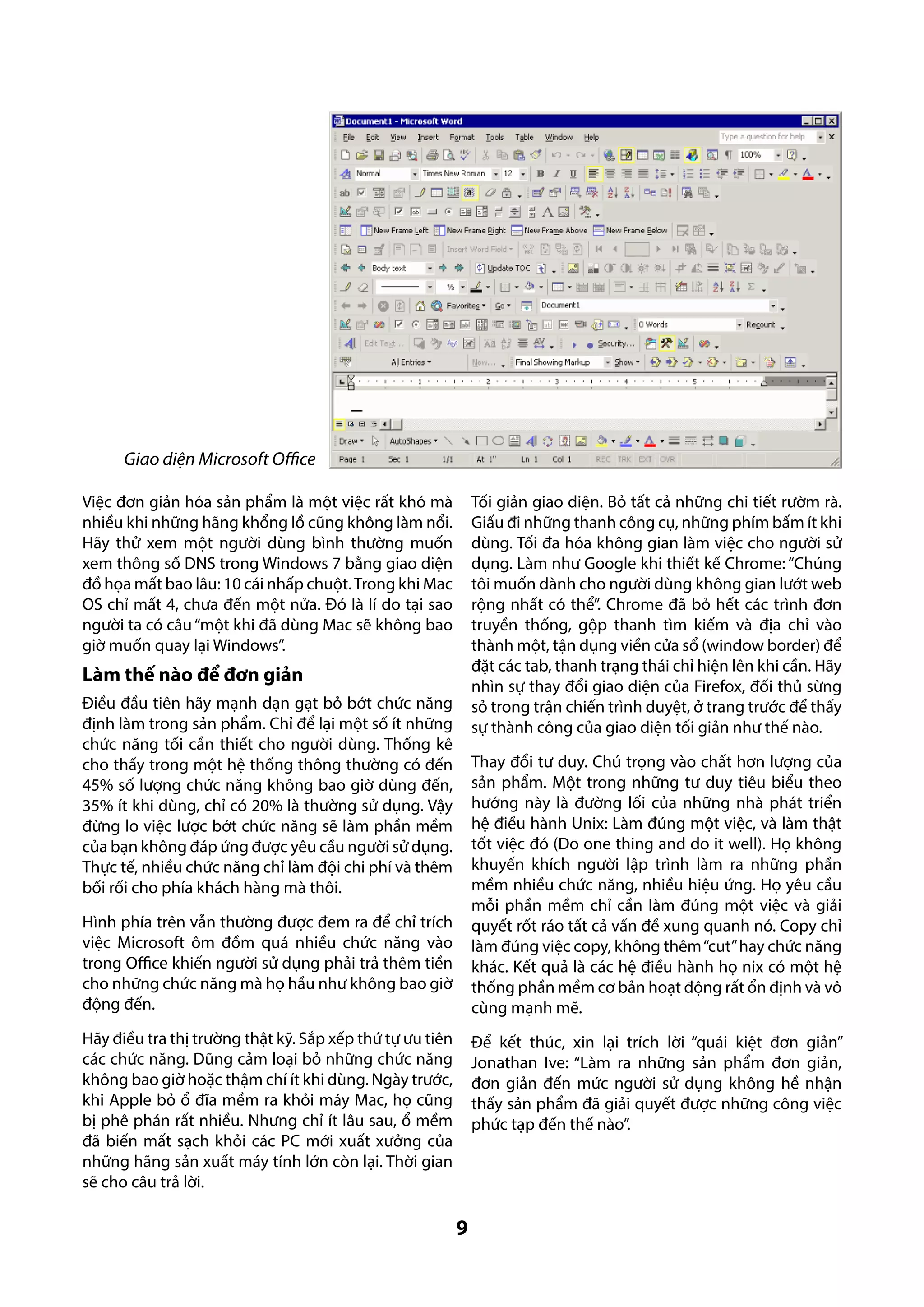 Giao diện Microsoft Office
Tối giản giao diện. Bỏ tất cả những chi tiết rườm rà.
Giấu đi những thanh công cụ, những phím bấm ít khi
dùng. Tối đa hóa không gian làm việc cho người sử
dụng. Làm như Google khi thiết kế Chrome: “Chúng
tôi muốn dành cho người dùng không gian lướt web
rộng nhất có thể”. Chrome đã bỏ hết các trình đơn
truyền thống, gộp thanh tìm kiếm và địa chỉ vào
thành một, tận dụng viền cửa sổ (window border) để
đặt các tab, thanh trạng thái chỉ hiện lên khi cần. Hãy
nhìn sự thay đổi giao diện của Firefox, đối thủ sừng
sỏ trong trận chiến trình duyệt, ở trang trước để thấy
sự thành công của giao diện tối giản như thế nào.

Việc đơn giản hóa sản phẩm là một việc rất khó mà
nhiều khi những hãng khổng lồ cũng không làm nổi.
Hãy thử xem một người dùng bình thường muốn
xem thông số DNS trong Windows 7 bằng giao diện
đồ họa mất bao lâu: 10 cái nhấp chuột. Trong khi Mac
OS chỉ mất 4, chưa đến một nửa. Đó là lí do tại sao
người ta có câu “một khi đã dùng Mac sẽ không bao
giờ muốn quay lại Windows”.

Làm thế nào để đơn giản
Điều đầu tiên hãy mạnh dạn gạt bỏ bớt chức năng
định làm trong sản phẩm. Chỉ để lại một số ít những
chức năng tối cần thiết cho người dùng. Thống kê
cho thấy trong một hệ thống thông thường có đến
45% số lượng chức năng không bao giờ dùng đến,
35% ít khi dùng, chỉ có 20% là thường sử dụng. Vậy
đừng lo việc lược bớt chức năng sẽ làm phần mềm
của bạn không đáp ứng được yêu cầu người sử dụng.
Thực tế, nhiều chức năng chỉ làm đội chi phí và thêm
bối rối cho phía khách hàng mà thôi.

Thay đổi tư duy. Chú trọng vào chất hơn lượng của
sản phẩm. Một trong những tư duy tiêu biểu theo
hướng này là đường lối của những nhà phát triển
hệ điều hành Unix: Làm đúng một việc, và làm thật
tốt việc đó (Do one thing and do it well). Họ không
khuyến khích người lập trình làm ra những phần
mềm nhiều chức năng, nhiều hiệu ứng. Họ yêu cầu
mỗi phần mềm chỉ cần làm đúng một việc và giải
quyết rốt ráo tất cả vấn đề xung quanh nó. Copy chỉ
làm đúng việc copy, không thêm “cut” hay chức năng
khác. Kết quả là các hệ điều hành họ nix có một hệ
thống phần mềm cơ bản hoạt động rất ổn định và vô
cùng mạnh mẽ.

Hình phía trên vẫn thường được đem ra để chỉ trích
việc Microsoft ôm đồm quá nhiều chức năng vào
trong Office khiến người sử dụng phải trả thêm tiền
cho những chức năng mà họ hầu như không bao giờ
động đến.
Hãy điều tra thị trường thật kỹ. Sắp xếp thứ tự ưu tiên
các chức năng. Dũng cảm loại bỏ những chức năng
không bao giờ hoặc thậm chí ít khi dùng. Ngày trước,
khi Apple bỏ ổ đĩa mềm ra khỏi máy Mac, họ cũng
bị phê phán rất nhiều. Nhưng chỉ ít lâu sau, ổ mềm
đã biến mất sạch khỏi các PC mới xuất xưởng của
những hãng sản xuất máy tính lớn còn lại. Thời gian
sẽ cho câu trả lời.

Để kết thúc, xin lại trích lời “quái kiệt đơn giản”
Jonathan Ive: “Làm ra những sản phẩm đơn giản,
đơn giản đến mức người sử dụng không hề nhận
thấy sản phẩm đã giải quyết được những công việc
phức tạp đến thế nào”.

9

 
