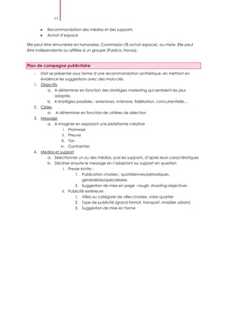 11
Recommandation des médias et des supports
Achat d’espace
Elle peut être rémunérée en honoraires, Commission (% achat espace), ou mixte. Elle peut
être indépendante ou affiliée à un groupe (Publicis, Havas).
Plan de campagne publicitaire
- Doit se présenter sous forme d’une recommandation synthétique, en mettant en
évidence les suggestions avec des mots-clés
1. Objectifs
a. A déterminer en fonction des stratégies marketing qui semblent les plus
adaptés
b. 4 stratégies possibles : extensives, intensive, fidélisation, concurrentielle…
2. Cibles
a. A déterminer en fonction de critères de sélection
3. Message
a. A imaginer en exposant une plateforme créative
i. Promesse
ii. Preuve
iii. Ton
iv. Contraintes
4. Medias et support
a. Sélectionner un ou des médias, puis les supports, d’après leurs caractéristiques
b. Décliner ensuite le message en l’adaptant au support en question
i. Presse écrite :
1. Publication choisies ; quotidiennes/périodiques,
généralistes/spécialisées
2. Suggestion de mise en page : rough, shooting-objectives
ii. Publicité extérieure
1. Villes ou catégorie de villes choisies, voire quartier
2. Type de publicité (grand format, transport, mobilier urbain)
3. Suggestion de mise en forme
 