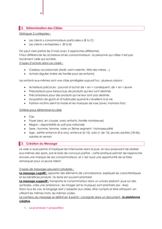 4
2. Détermination des Cibles
Distinguer 2 catégories :
Les clients « consommateurs particuliers » (B to C)
Les clients « entreprises » (B to B)
On peut viser parfois les 2 mais avec 2 approches différentes
Il faut différencier les acheteurs et les consommateurs ; la personne qui utilise n’est pas
forcément celle qui achète.
2 types d’achats dans ce cadre :
Cadeau occasionnels (Noël, saint-valentin, fête des mères…)
Achats régulier (mère de famille pour ses enfants)
Les enfants eux-mêmes sont une cible privilégiée aujourd’hui ; plusieurs raisons :
Acheteurs précoces : pouvoir d’achat de + en + conséquent, de + en + jeune
Prescripteurs pour beaucoup de produits qui leur sont destinés
Préconisateurs pour des produits qui ne leur sont pas destinés
Acquisition de goûts et d’habitudes quand ils s’éveillent à la vie
Fashion-victims aient la mode et les marques de luxe (avec mamans fan)
Critères pour déterminer la cible
Csp
Foyer (seul, en couple, avec enfants, famille nombreuse)
Région : disponibilité du pdt pas nationale
Sexe : homme, femme, voire un 3ème segment : homosexualité
Age : petite enfance (0-6 ans), enfance (6-12), ado (+ de 13), jeunes adultes (18-26),
adultes et seniors
3. Création du Message
Le web a aussi permis d’impliquer les internautes dans la pub, en leur proposant de réaliser
eux-mêmes des spots, par le biais de concours parfois ; cette pratique permet de rapprocher
encore une marque de ses consommateurs, et c’est aussi une opportunité de se faire
remarquer pour un jeune talent.
2 types de messages peuvent cohabiter :
Le message cognitif : apporter des éléments de connaissance, expliquer les caractéristiques
et les bénéfices produits ; le texte est souvent prioritaire
Le message suggestif : transporte le consommateur dans un univers plaisant, joue sur des
symboles, crée une ambiance ; les images (et la musique) sont prioritaire (ex : Axe)
Dans tous les cas, le langage doit s’adapter aux cibles, être compris et être attrayant, en
utilisant les mêmes mots, les mêmes codes.
Le contenu du message se définit en 4 points : consignés dans un document : la plateforme
créative
1. La promesse = proposition
 