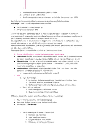 5
a. Montrer clairement les avantages à acheter
b. Mettre en avant un bénéfice
c. Se démarquer des concurrents avec un territoire de marque bien défini
Ex : Voiture : technologie, sécurité, économie, prestige, confort et écologie
L’écologie : valeur porteuse pour la communication
Sensibilisation dans les années 90
1ère préoccupation en 2000
Avant d’évoquer le bénéfice-produit, le message peut exposer un besoin insatisfait, un
manque ressenti, un problème rencontré par le consommateur puis expliquer ensuite que le
produit peut y remédier, le ressort du « problèmes/solution ».
La proposition peut se résumer dans un slogan ; une formule courte et parfois choc pour
retenir une marque et son bénéfice (conditionnement pavlovien).
Remplacées dans les années 90 par les signatures : plus de sens, philosophiques, détachées,
du côté du consommateur.
Beaucoup flattent aujourd’hui le narcissisme des consommateurs.
2. Preuve = justification = support de la promesse = reason-why
Description : mettre en avant les caractéristiques du produit, ses qualités techniques,
de façon objectives, et plus ou moins détaillée selon la nature et le prix du produit
Démonstration : essayer le produit en situation réelle (devant la caméra), parfois
spectaculaire (image vaut plus que 1000mots ; « torture test » : pour persuader,
montrer la véracité de la proposition
Comparaison : montrer des avantages par rapport à un concurrent cité. Sous
certaines conditions à respecter, notamment :
o ne pas dénigrer le concurrent et rester objectif
3. Ton
a. Style du message
i. En fonction de la personnalité de l’annonceur et la cible visée
ii. A qualifier avec un ou plusieurs adjectifs.
iii. Certains sont particulièrement prisés, quel que soit le contexte
b. Ton artistique : pub=art
i. Peut faire appel à des artistes vivants
ii. Ou puiser dans le patrimoine artistique
Utilisation des artistes plus en amont dans la démarche marketing :
Pour revisiter e produit lui-même (packaging)
Avant de réaliser la campagne de communication
Précurseur : Andy Wharol
c. Ton humoristique : humour = besoin vital
i. Ne laisse pas insensible
ii. Joue sur divers registres
iii. Gags burlesques sans paroles
iv. Décalage entre textes et images
 