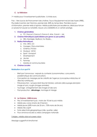 9
C. La Télévision
1er média pour l’investissement publicitaire : 5.4 Mds euro.
Pub : 1ère source de financement des chaînes. Taux d’équipement record des foyers (98%).
Plus belle invention de l’Homme, premier loisir, 80% du temps libre. Première source
d’information, premier relais d’opinion. Média publicitaire par excellence, idéal pour lancer
un produit et assurer sa notoriété. Assure une crédibilité et un certain prestige.
1. Chaînes généralistes
a. TF1, France 2, France 3, France 5, Arte, Canal + , M6
2. Chaînes thématiques (spécialisées par genre ou par public)
a. NRJ, Nostalgie, SkyRock, Fun Radio…
3. Radios thématiques
a. Info : BFM, LCI
b. Voyages / Documentaires
c. Cinéma / Fiction
d. Musique : MCM
e. Sport : Eurosport
f. Divertissement
g. Jeunes
h. Femmes
i. Adultes et communautaires
4. Chaînes Locales
Réalisation d’un spot TV
- Brief par l’annonceur : exposé du contexte (consommateur, concurrents,
problématique de communication)
- Conception du message par les créatifs de l’agence (concepteur-rédacteur et
directeur artistiques)
- Pré-production : synopsis (bref résumé histoire), scénario (découpage plan/plan
image et son), roughs (images animées)
- Tournage : enregistrement des images et des sons
- Post-production : dérushage, montage et mixage
D. Le Cinéma : 5300 écrans
Peu d’investissement pub : moins de 1% de la pub média
Média peu conso (moins de 3 fois/an)
Média jeune (50% moins de 25 ans ; 75% moins de 34 ans)
Média très captif
Forte sélectivité géographique (ville, quartier, salle)
Pour annonce locale ou relais campagne nationale
2 régies : média vision et screen vision
Message suggestif et émotionnel
 