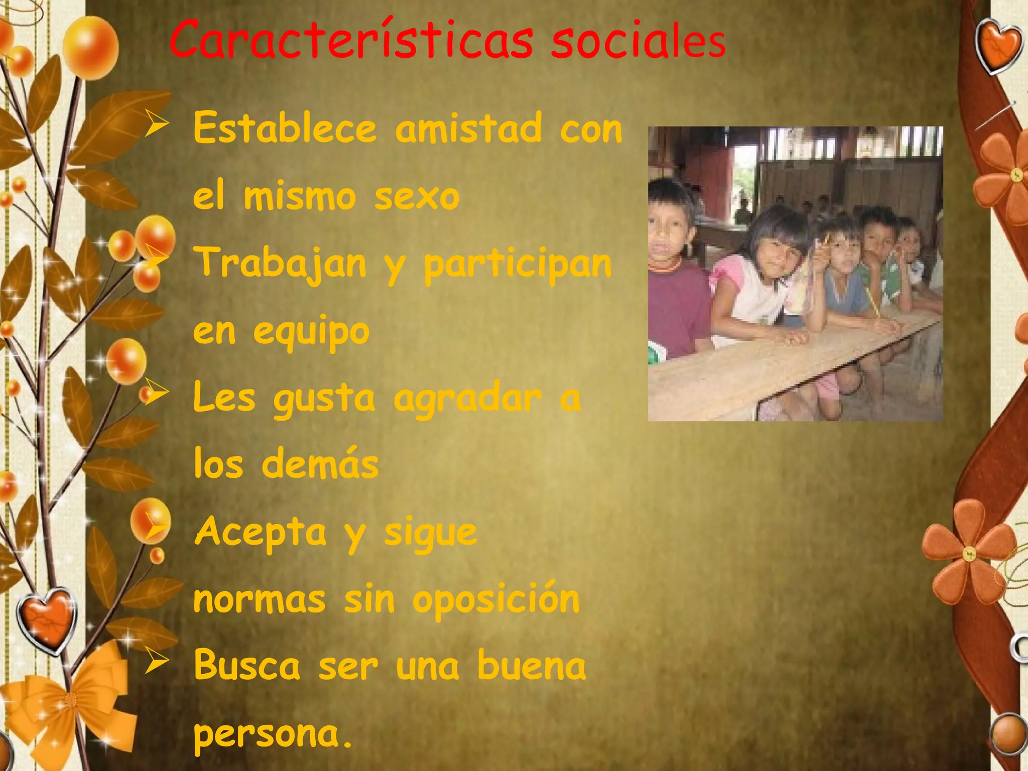 Características sociales
 Establece amistad con
el mismo sexo
 Trabajan y participan
en equipo
 Les gusta agradar a
los demás
 Acepta y sigue
normas sin oposición
 Busca ser una buena
persona.

 