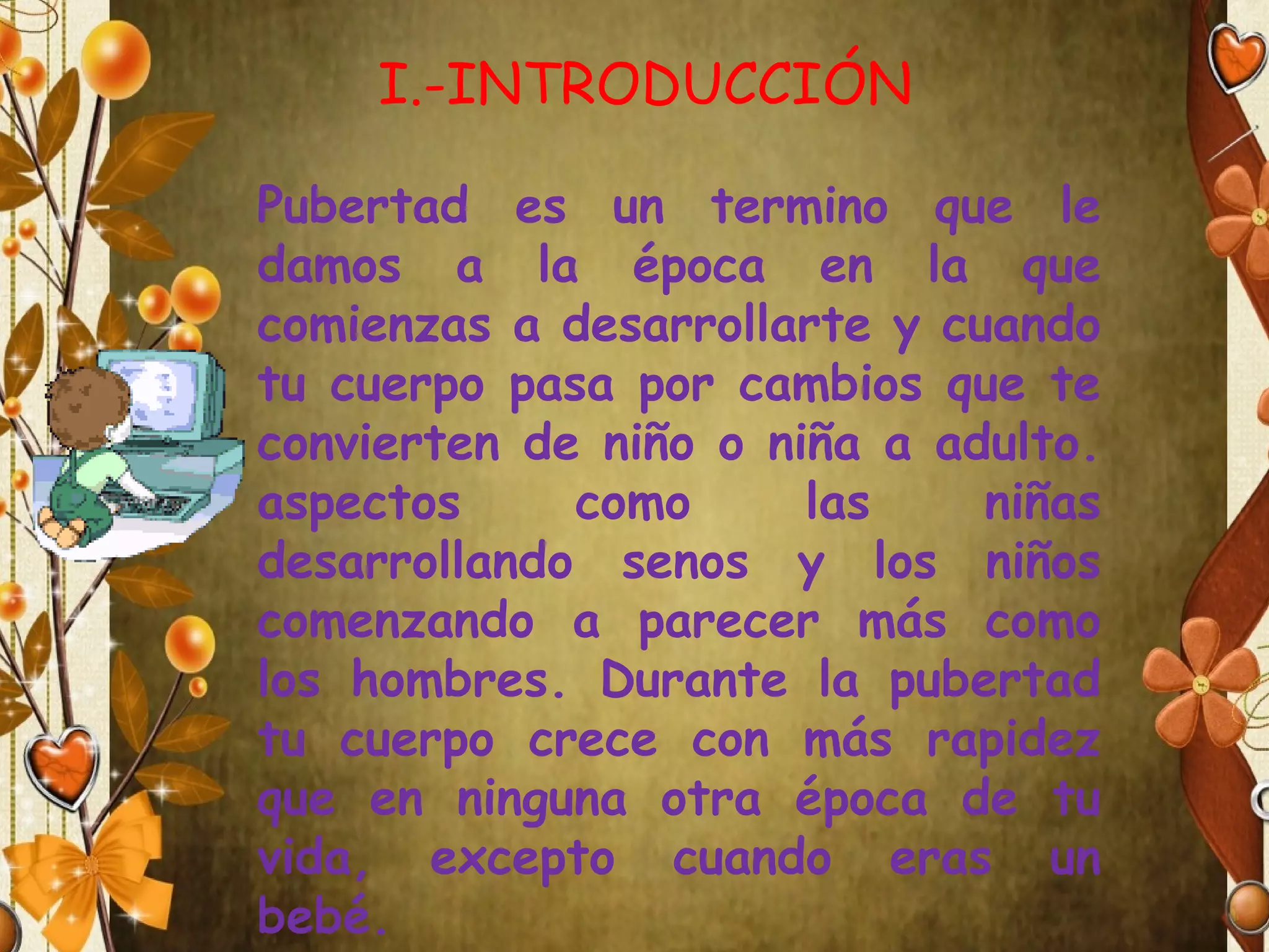 I.-INTRODUCCIÓN
Pubertad es un termino que le
damos a la época en la que
comienzas a desarrollarte y cuando
tu cuerpo pasa por cambios que te
convierten de niño o niña a adulto.
aspectos
como
las
niñas
desarrollando senos y los niños
comenzando a parecer más como
los hombres. Durante la pubertad
tu cuerpo crece con más rapidez
que en ninguna otra época de tu
vida, excepto cuando eras un
bebé.

 