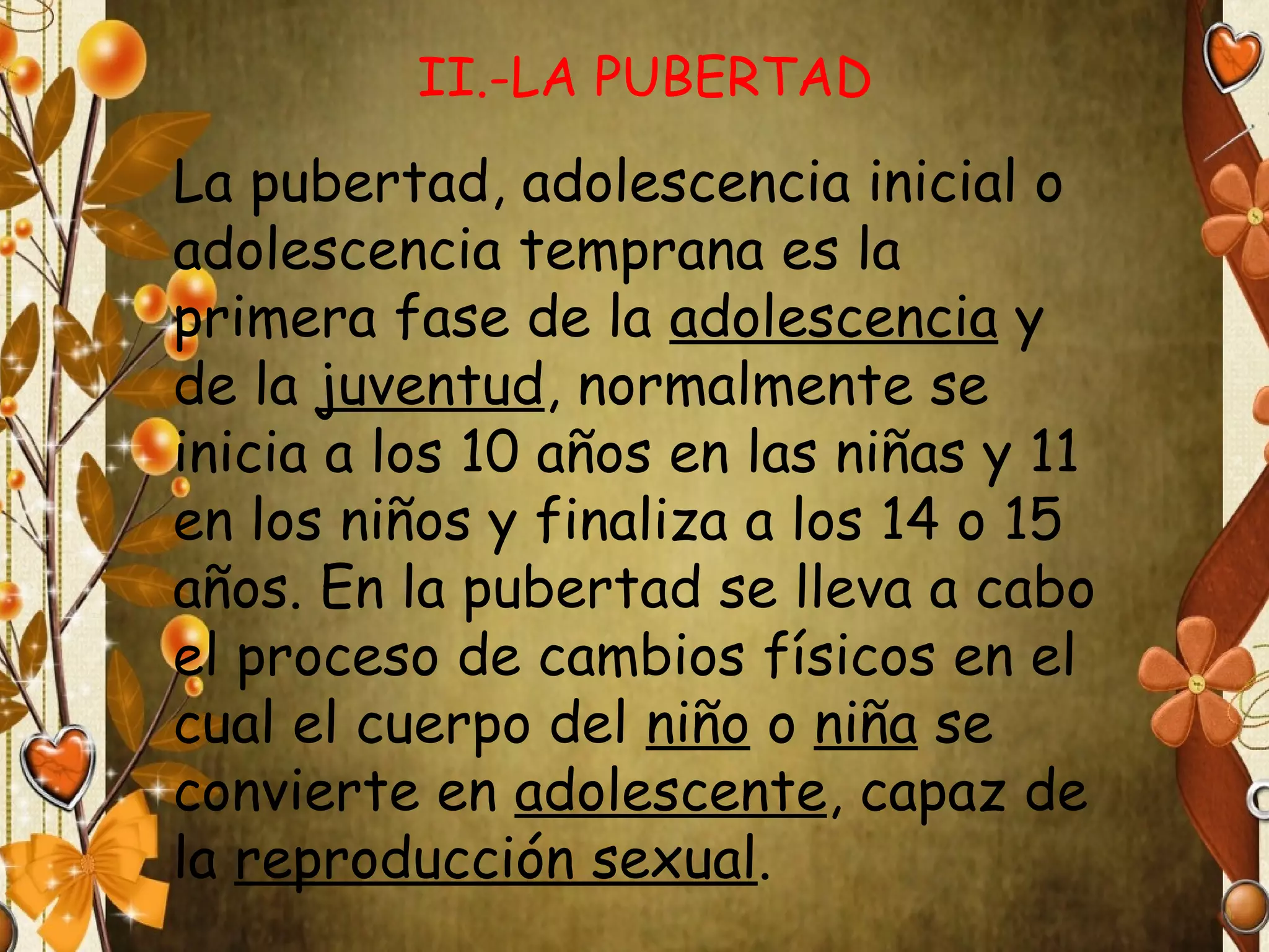II.-LA PUBERTAD

La pubertad, adolescencia inicial o
adolescencia temprana es la
primera fase de la adolescencia y
de la juventud, normalmente se
inicia a los 10 años en las niñas y 11
en los niños y finaliza a los 14 o 15
años. En la pubertad se lleva a cabo
el proceso de cambios físicos en el
cual el cuerpo del niño o niña se
convierte en adolescente, capaz de
la reproducción sexual.

 