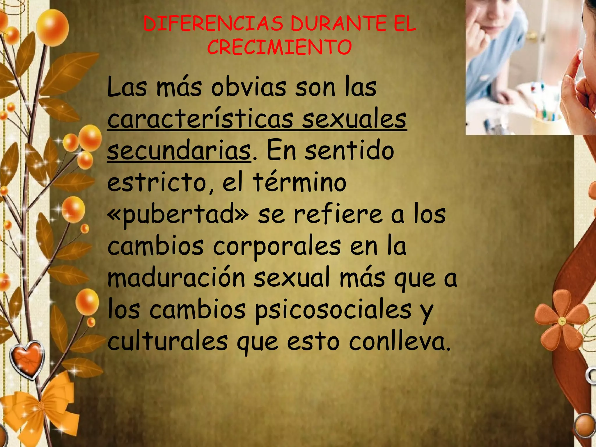DIFERENCIAS DURANTE EL
CRECIMIENTO

Las más obvias son las
características sexuales
secundarias. En sentido
estricto, el término
«pubertad» se refiere a los
cambios corporales en la
maduración sexual más que a
los cambios psicosociales y
culturales que esto conlleva.

 
