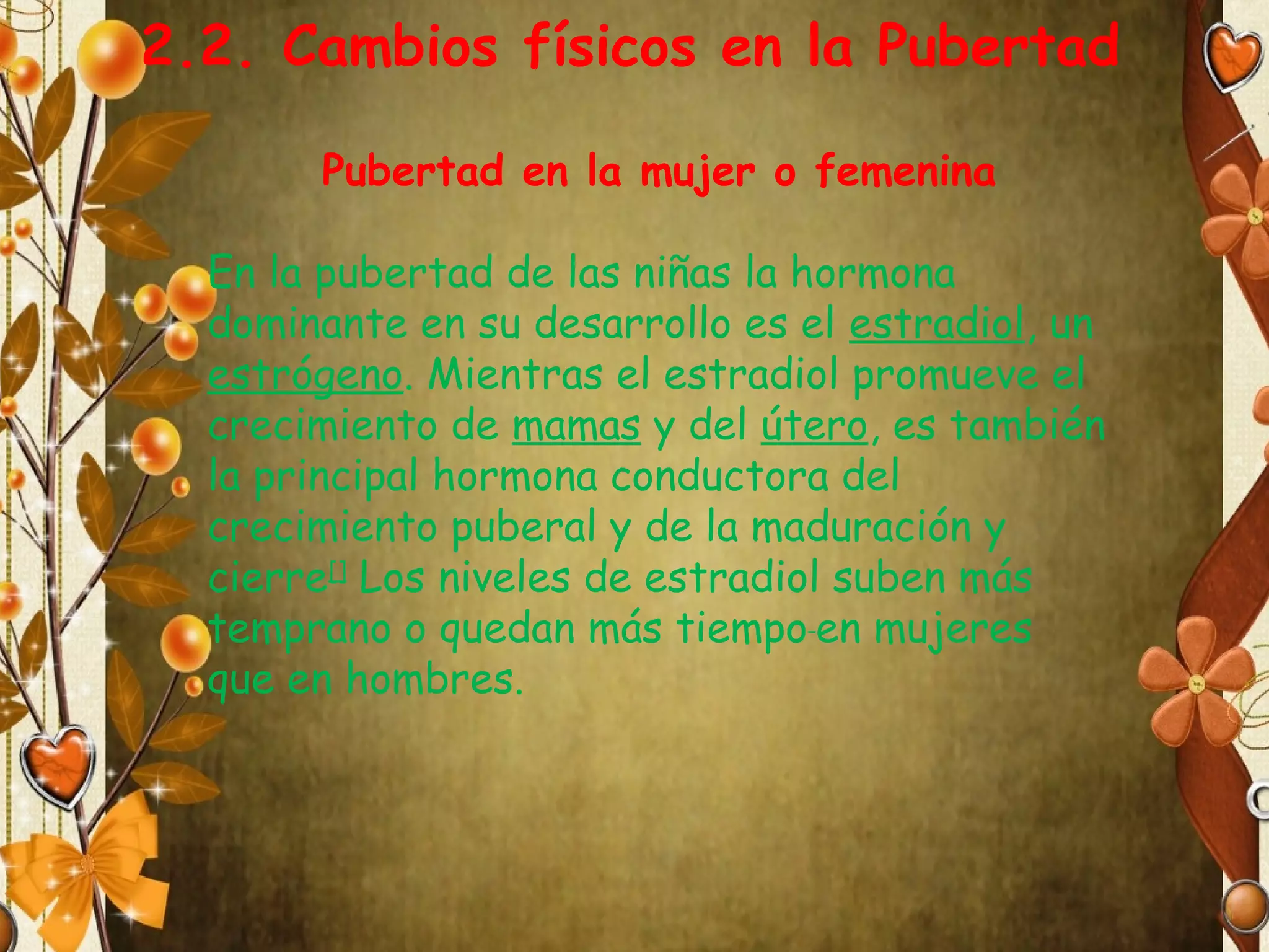 2.2. Cambios físicos en la Pubertad
Pubertad en la mujer o femenina
En la pubertad de las niñas la hormona
dominante en su desarrollo es el estradiol, un
estrógeno. Mientras el estradiol promueve el
crecimiento de mamas y del útero, es también
la principal hormona conductora del
crecimiento puberal y de la maduración y
cierre[] Los niveles de estradiol suben más
temprano o quedan más tiempo en mujeres
que en hombres.

 