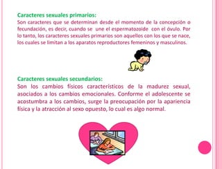 Caracteres sexuales primarios:
Son caracteres que se determinan desde el momento de la concepción o
fecundación, es decir, cuando se une el espermatozoide con el óvulo. Por
lo tanto, los caracteres sexuales primarios son aquellos con los que se nace,
los cuales se limitan a los aparatos reproductores femeninos y masculinos.




Caracteres sexuales secundarios:
Son los cambios físicos característicos de la madurez sexual,
asociados a los cambios emocionales. Conforme el adolescente se
acostumbra a los cambios, surge la preocupación por la apariencia
física y la atracción al sexo opuesto, lo cual es algo normal.
 