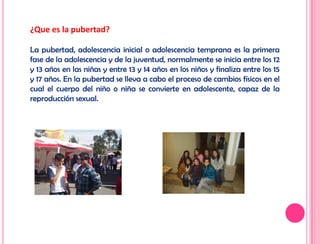 ¿Que es la pubertad?
La pubertad, adolescencia inicial o adolescencia temprana es la primera
fase de la adolescencia y de la juventud, normalmente se inicia entre los 12
y 13 años en las niñas y entre 13 y 14 años en los niños y finaliza entre los 15
y 17 años. En la pubertad se lleva a cabo el proceso de cambios físicos en el
cual el cuerpo del niño o niña se convierte en adolescente, capaz de la
reproducción sexual.