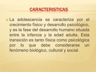 CARACTERISTICAS
 La adolescencia se caracteriza por el
crecimiento físico y desarrollo psicológico,
y es la fase del desarrollo humano situada
entre la infancia y la edad adulta. Esta
transición es tanto física como psicológica
por lo que debe considerarse un
fenómeno biológico, cultural y social.
 