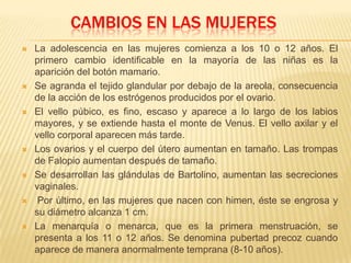 CAMBIOS EN LAS MUJERES
 La adolescencia en las mujeres comienza a los 10 o 12 años. El
primero cambio identificable en la mayoría de las niñas es la
aparición del botón mamario.
 Se agranda el tejido glandular por debajo de la areola, consecuencia
de la acción de los estrógenos producidos por el ovario.
 El vello púbico, es fino, escaso y aparece a lo largo de los labios
mayores, y se extiende hasta el monte de Venus. El vello axilar y el
vello corporal aparecen más tarde.
 Los ovarios y el cuerpo del útero aumentan en tamaño. Las trompas
de Falopio aumentan después de tamaño.
 Se desarrollan las glándulas de Bartolino, aumentan las secreciones
vaginales.
 Por último, en las mujeres que nacen con himen, éste se engrosa y
su diámetro alcanza 1 cm.
 La menarquía o menarca, que es la primera menstruación, se
presenta a los 11 o 12 años. Se denomina pubertad precoz cuando
aparece de manera anormalmente temprana (8-10 años).
 