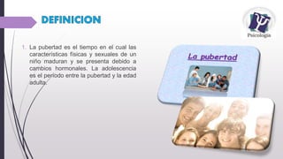 1. La pubertad es el tiempo en el cual las
características físicas y sexuales de un
niño maduran y se presenta debido a
cambios hormonales. La adolescencia
es el período entre la pubertad y la edad
adulta.
 