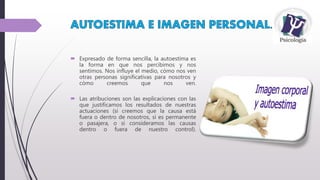  Expresado de forma sencilla, la autoestima es
la forma en que nos percibimos y nos
sentimos. Nos influye el medio, cómo nos ven
otras personas significativas para nosotros y
cómo creemos que nos ven.
 Las atribuciones son las explicaciones con las
que justificamos los resultados de nuestras
actuaciones (si creemos que la causa está
fuera o dentro de nosotros, si es permanente
o pasajera, o si consideramos las causas
dentro o fuera de nuestro control).
 