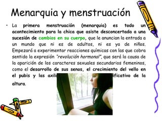 Menarquia y menstruación La  primera menstruación (menarquia) es todo un acontecimiento para la chica que asiste desconcertada a una sucesión de  cambios en su cuerpo ,  que le anuncian la entrada a un mundo que ni es de adultos, ni es ya de niños. Empezará a experimentar reacciones químicas con las que cobra sentido la expresión  “revolución hormonal” , que será la causa de la aparición de los caracteres sexuales secundarios femeninos, como el  desarrollo de sus senos, el crecimiento del vello en el pubis y las axilas, y el incremento significativo de la altura .   
