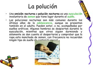 La polución Una  emisión nocturna  o  polución nocturna  es una  eyaculación  involuntaria de  semen  que tiene lugar durante el  sueño . Las poluciones nocturnas son más comunes durante los últimos años de la  adolescencia , aunque se presentan también en el adulto. Pueden estar, o no, acompañadas por sueños eróticos. Algunos hombres se despiertan durante la eyaculación, mientras que otros siguen durmiendo y solamente se dan cuenta al despertarse y comprobar que la ropa esta manchada de semen, con frecuencia no recuerdan ningún tipo de sueño de contenido sexual. 