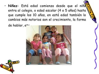 Niñez:  Está edad comienza desde que el niño entra al colegio, o edad escolar (4 o 5 años) hasta que cumple los 10 años, en está edad también lo cambios más notorios son el crecimiento, la forma de hablar, etc.   