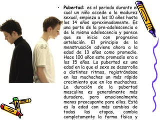 Pubertad:  es el periodo durante el cual un niño accede a la madurez sexual, empieza a los 10 años hasta los 14 años aproximadamente. Es una parte de la pre-adolescencia o de la misma adolescencia y parece que se inicia con progresiva antelación. El principio de la menstruación adviene ahora a la edad de 13 años como promedio. Hace 100 años este promedio era a los 15 años. La pubertad es una edad en la que el sexo se desarrolla a distintos ritmos, registrándose en las muchachas un más rápido crecimiento que en los muchachos. La duración de la pubertad masculina es generalmente más duradera, pero emocionalmente menos preocupante para ellos. Está es la edad con más cambios de todas las etapas, cambia completamente la forma física y sicológica, la forma de pensar y los gustos, lo que da comienzo unos años más tarde a la adolescencia.  