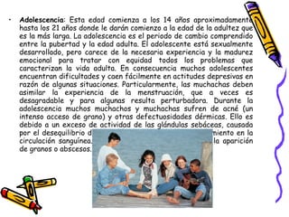 Adolescencia : Esta edad comienza a los 14 años aproximadamente hasta los 21 años donde le darán comienzo a la edad de la adultez que es la más larga. La adolescencia es el periodo de cambio comprendido entre la pubertad y la edad adulta. El adolescente está sexualmente desarrollado, pero carece de la necesaria experiencia y la madurez emocional para tratar con equidad todos los problemas que caracterizan la vida adulta. En consecuencia muchos adolescentes encuentran dificultades y caen fácilmente en actitudes depresivas en razón de algunas situaciones. Particularmente, las muchachas deben asimilar la experiencia de la menstruación, que a veces es desagradable y para algunas resulta perturbadora. Durante la adolescencia muchos muchachos y muchachas sufren de acné (un intenso acceso de grano) y otras defectuosidades dérmicas. Ello es debido a un exceso de actividad de las glándulas sebáceas, causada por el desequilibrio de las hormonas sexuales y de crecimiento en la circulación sanguínea. La infección glandular determina la aparición de granos o abscesos.  
