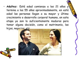 Adultez:  Está edad comienza a los 21 años y termina a los 55 años aproximadamente, en está edad las personas llegan a su mayor y último crecimiento o desarrollo corporal humano, en esta etapa ya son lo suficientemente maduros para tomar alguna decisión, como el matrimonio, los hijos, negocios, etc.  