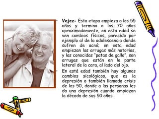 Vejez:  Esta etapa empieza a los 55 años y termina a los 70 años aproximadamente, en esta edad se ven cambios físicos, parecido por ejemplo al de la adolescencia donde sufren de acné; en esta edad empiezan las arrugas más notorias, y las conocidas “patas de gallo”, son arrugas que están en la parte lateral de la cara, al lado del ojo. En está edad también hay algunos cambios sicológicos, que es la depresión o también llamada crisis de los 50, donde a las personas les da una depresión cuando empiezan la década de sus 50 años. 