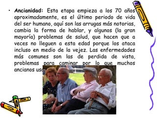 Ancianidad:  Esta etapa empieza a los 70 años aproximadamente, es el último periodo de vida del ser humano, aquí son las arrugas más notorias, cambia la forma de hablar, y algunos (la gran mayoría) problemas de salud, que hacen que a veces no lleguen a esta edad porque los ataca incluso en medio de la vejez. Las enfermedades más comunes son las de perdida de vista, problemas para caminar por lo que muchos ancianos usan bastón, etc.  