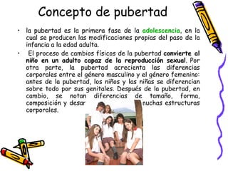 Concepto de pubertad la pubertad es la primera fase de la  adolescencia , en la cual se producen las modificaciones propias del paso de la infancia a la edad adulta. El proceso de cambios físicos de la pubertad  convierte al niño en un adulto capaz de la reproducción sexual . Por otra parte, la pubertad acrecienta las diferencias corporales entre el género masculino y el género femenino: antes de la pubertad, los niños y las niñas se diferencian sobre todo por sus genitales. Después de la pubertad, en cambio, se notan diferencias de tamaño, forma, composición y desarrollo funcional de muchas estructuras corporales. 