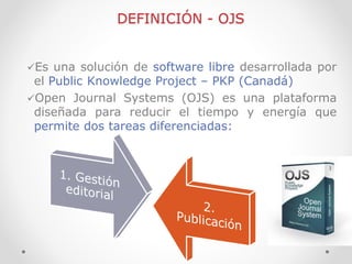 DEFINICIÓN - OJS 
Es una solución de software libre desarrollada por el Public Knowledge Project – PKP (Canadá) 
Open Jo...
