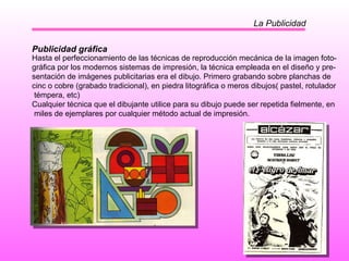 La Publicidad Publicidad gráfica Hasta el perfeccionamiento de las técnicas de reproducción mecánica de la imagen foto- gráfica por los modernos sistemas de impresión, la técnica empleada en el diseño y pre- sentación de imágenes publicitarias era el dibujo. Primero grabando sobre planchas de  cinc o cobre (grabado tradicional), en piedra litográfica o meros dibujos( pastel, rotulador témpera, etc) Cualquier técnica que el dibujante utilice para su dibujo puede ser repetida fielmente, en miles de ejemplares por cualquier método actual de impresión.  