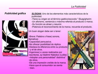 La Publicidad Publicidad gráfica SLOGAN:  Uno de los elementos más característicos de la publicidad.  -Tiene su origen en el término gaélico/escocés:” Sluag/gharim -Un aforismo, sentencia o máxima referida al producto o marca. -Su función es atraer y resumir. -Potencia el reconocimiento de la marca, recuerda el producto. Un buen slogan debe ser o tener: -Breve: Palabra o frase( sonora, llamativa) Capacidad persuasiva. No ofrecer posibilidad de réplica. Destaca la diferencia entre su producto y el de otros. Ingenioso( a veces realizados por  escritores, ej.Vladimir Nabokov (Lolita) -Adoptar una personalidad” distintiva” de otros. Dá una impresión creíble de la marca. Hace que el consumidor se sienta bien.  