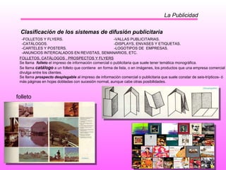 La Publicidad Clasificación de los sistemas de difusión publicitaria -FOLLETOS Y FLYERS.  -VALLAS PUBLICITARIAS. -CATÁLOGOS.  -DISPLAYS, ENVASES Y ETIQUETAS. -CARTELES Y POSTERS.  -LOGOTIPOS DE  EMPRESAS. -ANUNCIOS INTERCALADOS EN REVISTAS, SEMANARIOS, ETC.  FOLLETOS, CATÁLOGOS , PROSPECTOS Y FLYERS Se llama  folleto  el impreso de información comercial o publicitaria que suele tener temática monográfica. Se llama  catálogo   a un folleto que contiene  en forma de lista, o en imágenes, los productos que una empresa comercial divulga entre los clientes. Se llama  prospecto desplegable  al impreso de información comercial o publicitaria que suele constar de seis-trípticos- ó más páginas en hojas dobladas con sucesión normal, aunque cabe otras posibilidades. folleto 