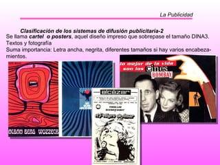 La Publicidad Clasificación de los sistemas de difusión publicitaria-2 Se llama  cartel  o posters , aquel diseño impreso que sobrepase el tamaño DINA3. Textos y fotografía  Suma importancia: Letra ancha, negrita, diferentes tamaños si hay varios encabeza- mientos.  