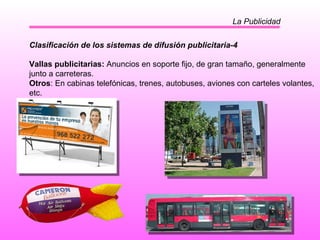 La Publicidad Clasificación de los sistemas de difusión publicitaria-4 Vallas publicitarias:  Anuncios en soporte fijo, de gran tamaño, generalmente junto a carreteras. Otros : En cabinas telefónicas, trenes, autobuses, aviones con carteles volantes, etc.  