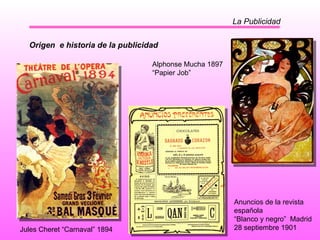La Publicidad Jules Cheret “Carnaval” 1894   Alphonse Mucha 1897 “ Papier Job” Origen  e historia de la publicidad Anuncios de la revista española “ Blanco y negro”  Madrid  28 septiembre 1901 