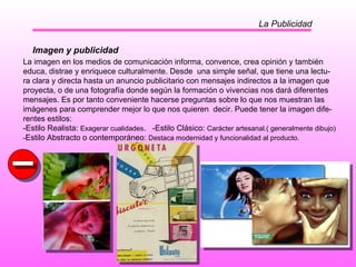 La Publicidad Imagen y publicidad La imagen en los medios de comunicación informa, convence, crea opinión y también educa, distrae y enriquece culturalmente. Desde  una simple señal, que tiene una lectu- ra clara y directa hasta un anuncio publicitario con mensajes indirectos a la imagen que proyecta, o de una fotografía donde según la formación o vivencias nos dará diferentes  mensajes. Es por tanto conveniente hacerse preguntas sobre lo que nos muestran las  imágenes para comprender mejor lo que nos quieren  decir. Puede tener la imagen dife- rentes estilos: -Estilo Realista:  Exagerar cualidades .  -Estilo Clásico:  Carácter artesanal.( generalmente dibujo) - Estilo Abstracto o contemporáneo:  Destaca modernidad y funcionalidad al producto. 