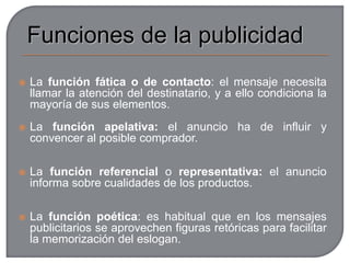 DestinatariosToda empresa que se anuncia hace previamente una previsión o estudio de mercado, para conocer las necesidades y el perfil del comprador potencial. A ese cliente ideal se acomodan todos los elementos de anuncio publicitario: la forma, el mensaje, el lugar de presentación, los elementos icónicos y tipográficos... el destinatario, el que condiciona el fondo y la forma de todo el mensaje publicitario.