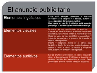 Funciones de la publicidadLa función fática o de contacto: el mensaje necesita llamar la atención del destinatario, y a ello condiciona la mayoría de sus elementos.La función apelativa: el anuncio ha de influir y convencer al posible comprador.La función referencial o representativa: el anuncio informa sobre cualidades de los productos.La función poética: es habitual que en los mensajes publicitarios se aprovechen figuras retóricas para facilitar la memorización del eslogan.