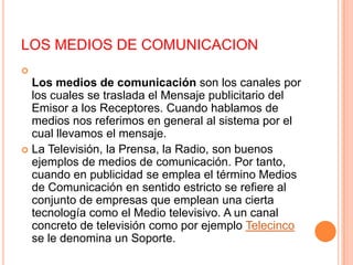 LOS MEDIOS DE COMUNICACIONLos medios de comunicación son los canales por los cuales se traslada el Mensaje publicitario del Emisor a los Receptores. Cuando hablamos de medios nos referimos en general al sistema por el cual llevamos el mensaje.La Televisión, la Prensa, la Radio, son buenos ejemplos de medios de comunicación. Por tanto, cuando en publicidad se emplea el término Medios de Comunicación en sentido estricto se refiere al conjunto de empresas que emplean una cierta tecnología como el Medio televisivo. A un canal concreto de televisión como por ejemplo Telecinco se le denomina un Soporte.