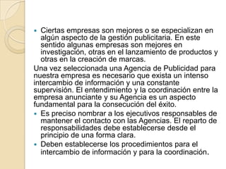 Ciertas empresas son mejores o se especializan en algún aspecto de la gestión publicitaria. En este sentido algunas empresas son mejores en investigación, otras en el lanzamiento de productos y otras en la creación de marcas. Una vez seleccionada una Agencia de Publicidad para nuestra empresa es necesario que exista un intenso intercambio de información y una constante supervisión. El entendimiento y la coordinación entre la empresa anunciante y su Agencia es un aspecto fundamental para la consecución del éxito. Es preciso nombrar a los ejecutivos responsables de mantener el contacto con las Agencias. El reparto de responsabilidades debe establecerse desde el principio de una forma clara. Deben establecerse los procedimientos para el intercambio de información y para la coordinación. 