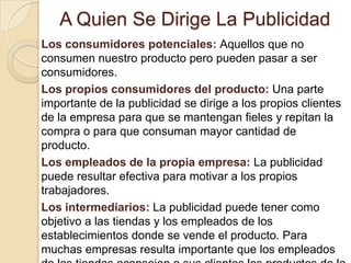 A Quien Se Dirige La PublicidadLos consumidores potenciales: Aquellos que no consumen nuestro producto pero pueden pasar a ser consumidores.Los propios consumidores del producto: Una parte importante de la publicidad se dirige a los propios clientes de la empresa para que se mantengan fieles y repitan la compra o para que consuman mayor cantidad de producto. Los empleados de la propia empresa: La publicidad puede resultar efectiva para motivar a los propios trabajadores. Los intermediarios: La publicidad puede tener como objetivo a las tiendas y los empleados de los establecimientos donde se vende el producto. Para muchas empresas resulta importante que los empleados de las tiendas aconsejen a sus clientes los productos de la empresa.Los prescriptores: Los Prescriptores no consumen ni pagan mi producto pero pueden ser muy importantes. 