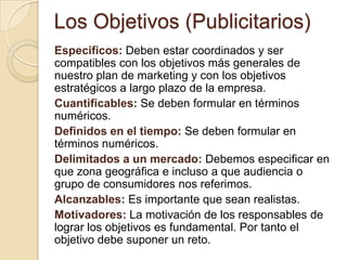 Los Objetivos (Publicitarios)Específicos:Deben estar coordinados y ser compatibles con los objetivos más generales de nuestro plan de marketing y con los objetivos estratégicos a largo plazo de la empresa.Cuantificables: Se deben formular en términos numéricos. Definidos en el tiempo:Se deben formular en términos numéricos. Delimitados a un mercado:Debemos especificar en que zona geográfica e incluso a que audiencia o grupo de consumidores nos referimos.Alcanzables:Es importante que sean realistas.Motivadores: La motivación de los responsables de lograr los objetivos es fundamental. Por tanto el objetivo debe suponer un reto.