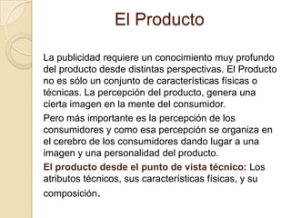 El ProductoLa publicidad requiere un conocimiento muy profundo del producto desde distintas perspectivas. El Producto no es sólo un conjunto de características físicas o técnicas. La percepción del producto, genera una cierta imagen en la mente del consumidor.Pero más importante es la percepción de los consumidores y como esa percepción se organiza en el cerebro de los consumidores dando lugar a una imagen y una personalidad del producto.El producto desde el punto de vista técnico: Los atributos técnicos, sus características físicas, y su composición.