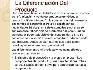 La Diferenciación Del ProductoUna evolución típica en la historia de la economía es pasar de la fabricación y venta de productos genéricos a productos diferenciados. En los comienzos del desarrollo económico el consumidor trata de satisfacer las necesidades básicas, en este entorno las empresas se centran en la fabricación de productos básicos. Cuando aumenta el poder adquisitivo del consumidor, ya no se conforma con la versión básica, estándar e indiferenciada del producto.  Antes de plantearnos que decir sobre nuestro producto tenemos que analizarlo. Las diferencias entre mi producto y los competidores puede encontrarse en:El sistema de producción y la propia empresa - Los componentes del producto y sus características. Otras características pueden servir para diferenciarnos de la competencia.