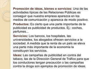 Promoción de ideas, bienes o servicios: Una de las actividades típicas de las Relaciones Públicas es conseguir que nuestra empresa aparezca en los medios de comunicación y aparezca de modo positivo.Productos: Es cierto que una parte importante de la publicidad es publicidad de productos. Ej.: coches, perfumes...Servicios: Los bancos, los hospitales, las universidades, los abogados ofrecen servicios a la sociedad. A medida que la renta de un país se eleva una parte más importante de la economía la constituyen los servicios. Ideas: Las campañas de publicidad en contra del tabaco, las de la Dirección General de Tráfico para que los conductores tengan precaución o las campañas contra la droga son ejemplos de promoción de ideas.