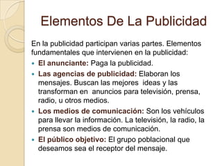 Elementos De La PublicidadEn la publicidad participan varias partes. Elementos fundamentales que intervienen en la publicidad:El anunciante: Paga la publicidad.Las agencias de publicidad: Elaboran los mensajes. Buscan las mejores  ideas y las transforman en  anuncios para televisión, prensa, radio, u otros medios.Los medios de comunicación: Son los vehículos para llevar la información. La televisión, la radio, la prensa son medios de comunicación.El público objetivo: El grupo poblacional que deseamos sea el receptor del mensaje.
