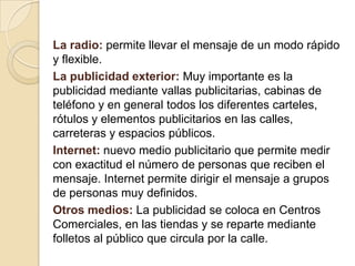 La radio: permite llevar el mensaje de un modo rápido y flexible.La publicidad exterior:Muyimportante es la publicidad mediante vallas publicitarias, cabinas de teléfono y en general todos los diferentes carteles, rótulos y elementos publicitarios en las calles, carreteras y espacios públicos. Internet:nuevo medio publicitario que permite medir con exactitud el número de personas que reciben el mensaje. Internet permite dirigir el mensaje a grupos de personas muy definidos. Otros medios:La publicidad se coloca en Centros Comerciales, en las tiendas y se reparte mediante folletos al público que circula por la calle.