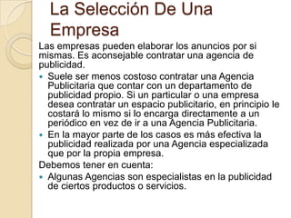 La Selección De Una EmpresaLas empresas pueden elaborar los anuncios por si mismas. Es aconsejable contratar una agencia de publicidad.Suele ser menos costoso contratar una Agencia Publicitaria que contar con un departamento de publicidad propio. Si un particular o una empresa desea contratar un espacio publicitario, en principio le costará lo mismo si lo encarga directamente a un periódico en vez de ir a una Agencia Publicitaria. En la mayor parte de los casos es más efectiva la publicidad realizada por una Agencia especializada que por la propia empresa.  Debemos tener en cuenta:Algunas Agencias son especialistas en la publicidad de ciertos productos o servicios. 