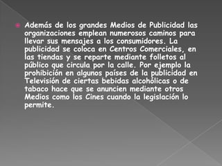 Además de los grandes Medios de Publicidad las organizaciones emplean numerosos caminos para llevar sus mensajes a los consumidores. La publicidad se coloca en Centros Comerciales, en las tiendas y se reparte mediante folletos al público que circula por la calle. Por ejemplo la prohibición en algunos países de la publicidad en Televisión de ciertas bebidas alcohólicas o de tabaco hace que se anuncien mediante otros Medios como los Cines cuando la legislación lo permite.  