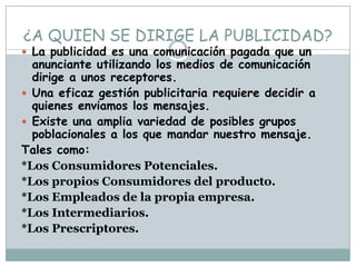 ¿A QUIEN SE DIRIGE LA PUBLICIDAD?La publicidad es una comunicación pagada que un anunciante utilizando los medios de comunicación dirige a unos receptores.Una eficaz gestión publicitaria requiere decidir a quienes enviamos los mensajes.Existe una amplia variedad de posibles grupos poblacionales a los que mandar nuestro mensaje. Tales como:*Los Consumidores Potenciales.*Los propios Consumidores del producto.*Los Empleados de la propia empresa.*Los Intermediarios.*Los Prescriptores.