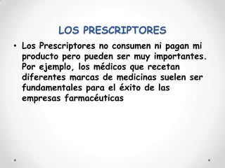 LOS PRESCRIPTORESLos Prescriptores no consumen ni pagan mi producto pero pueden ser muy importantes. Por ejemplo, los médicos que recetan diferentes marcas de medicinas suelen ser fundamentales para el éxito de las empresas farmacéuticas