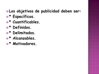 Los objetivos de publicidad deben ser:* Específicos.* Cuantificables.* Definidos.* Delimitados.* Alcanzables.* Motivadores.