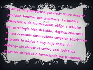Antes de plantearnos que decir sobre nuestro producto tenemos que analizarlo. La intensa competencia de los mercados obliga a adoptar una estrategia bien definida. Algunas empresas en una economía desarrollada compiten fabricando un producto básico a muy bajo coste. Sin embargo sin olvidar el coste, casi todas las empresas compiten diferenciando sus productos.